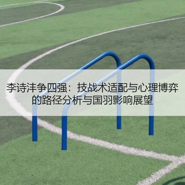 李诗沣争四强:技战术适配与心理博弈的路径分析与国羽影响展望
